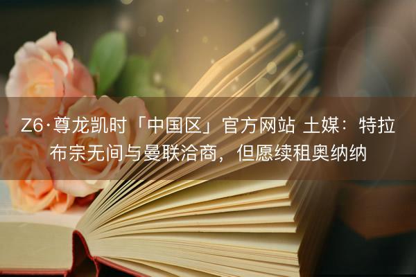 Z6·尊龙凯时「中国区」官方网站 土媒：特拉布宗无间与曼联洽