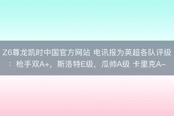 Z6尊龙凯时中国官方网站 电讯报为英超各队评级：枪手双A+，斯洛特E级，瓜帅A级 卡里克A-