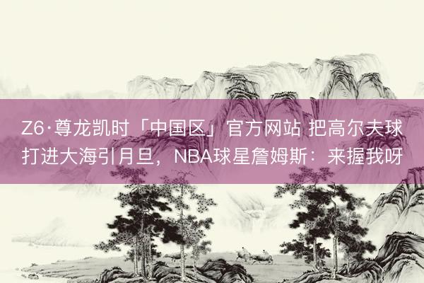 Z6·尊龙凯时「中国区」官方网站 把高尔夫球打进大海引月旦，NBA球星詹姆斯：来握我呀