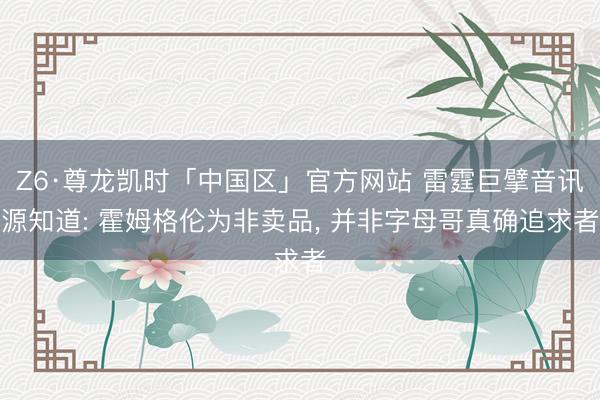 Z6·尊龙凯时「中国区」官方网站 雷霆巨擘音讯源知道: 霍姆格伦为非卖品， 并非字母哥真确追求者