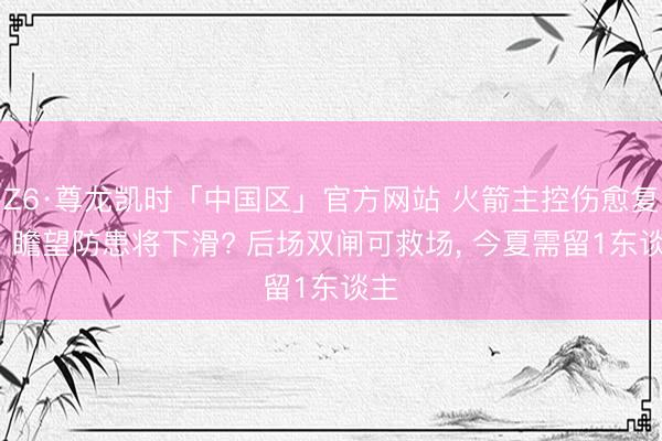 Z6·尊龙凯时「中国区」官方网站 火箭主控伤愈复出， 瞻望防患将下滑? 后场双闸可救场， 今夏需留1东谈主