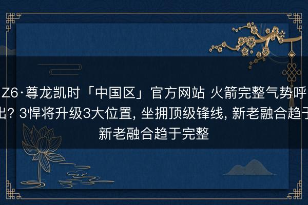 Z6·尊龙凯时「中国区」官方网站 火箭完整气势呼之欲出? 3悍将升级3大位置， 坐拥顶级锋线， 新老融合趋于完整