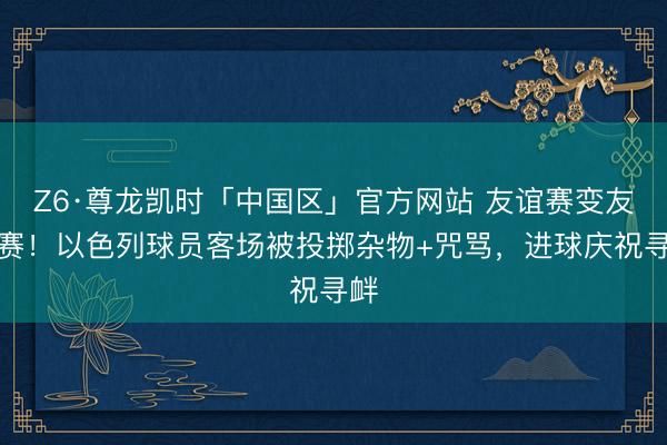 Z6·尊龙凯时「中国区」官方网站 友谊赛变友尽赛！以色列球员客场被投掷杂物+咒骂，进球庆祝寻衅
