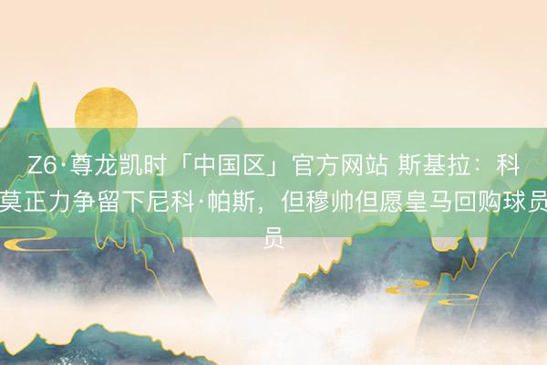Z6·尊龙凯时「中国区」官方网站 斯基拉：科莫正力争留下尼科·帕斯，但穆帅但愿皇马回购球员