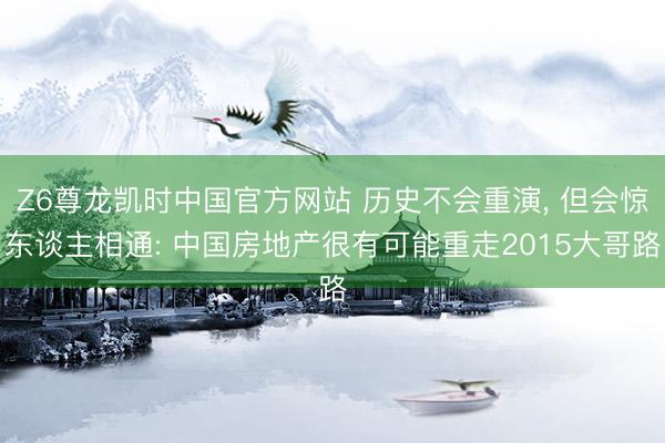 Z6尊龙凯时中国官方网站 历史不会重演, 但会惊东谈主相通: 中国房地产很有可能重走2015大哥路