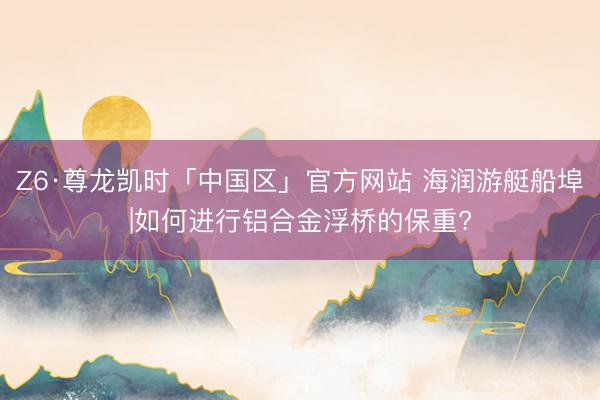 Z6·尊龙凯时「中国区」官方网站 海润游艇船埠|如何进行铝合金浮桥的保重?