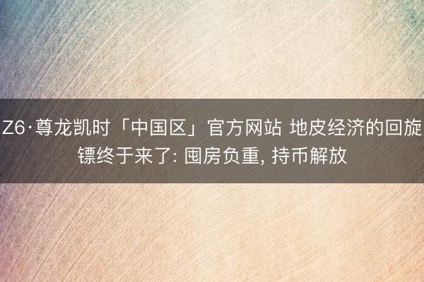 Z6·尊龙凯时「中国区」官方网站 地皮经济的回旋镖终于来了: 囤房负重， 持币解放