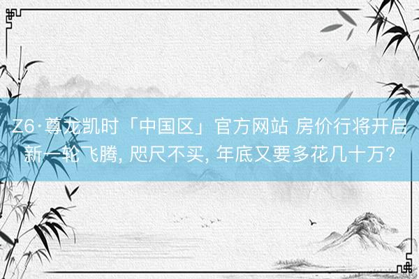Z6·尊龙凯时「中国区」官方网站 房价行将开启新一轮飞腾， 咫尺不买， 年底又要多花几十万?