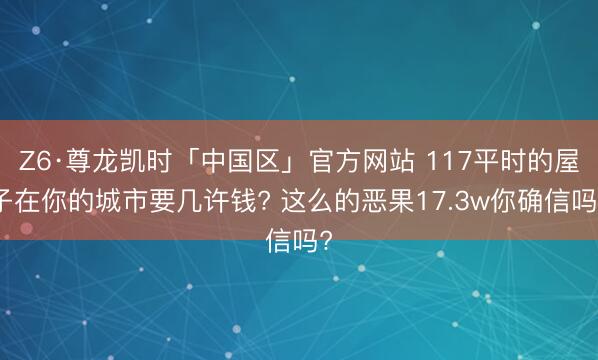 Z6·尊龙凯时「中国区」官方网站 117平时的屋子在你的城市要几许钱? 这么的恶果17.3w你确信吗?