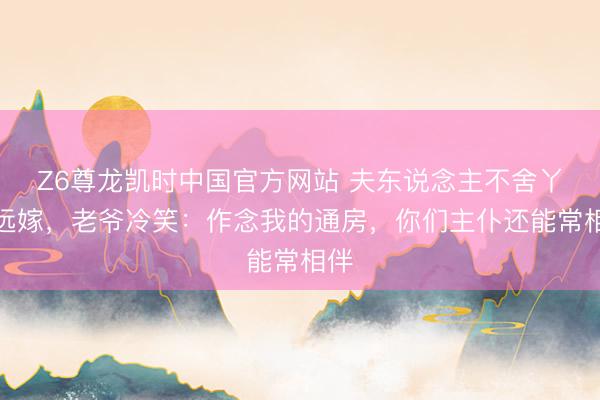 Z6尊龙凯时中国官方网站 夫东说念主不舍丫鬟远嫁，老爷冷笑：作念我的通房，你们主仆还能常相伴