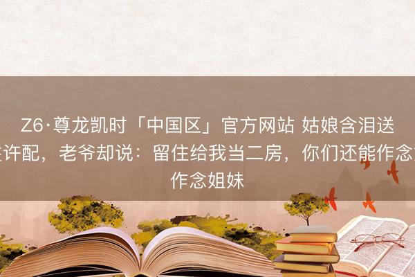Z6·尊龙凯时「中国区」官方网站 姑娘含泪送丫鬟许配，老爷却说：留住给我当二房，你们还能作念姐妹