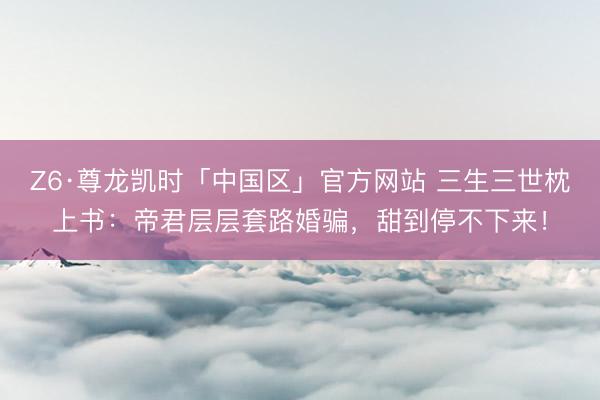 Z6·尊龙凯时「中国区」官方网站 三生三世枕上书：帝君层层套路婚骗，甜到停不下来！