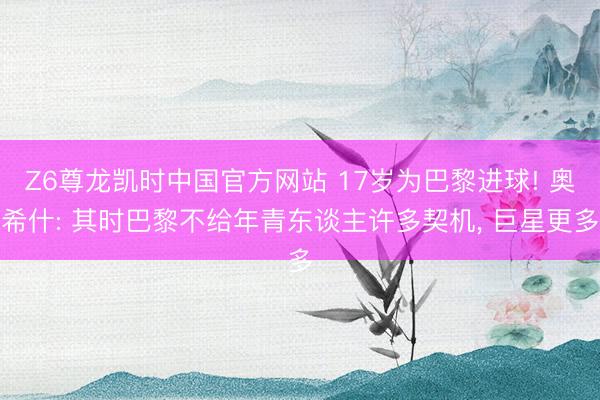 Z6尊龙凯时中国官方网站 17岁为巴黎进球! 奥希什: 其时巴黎不给年青东谈主许多契机， 巨星更多