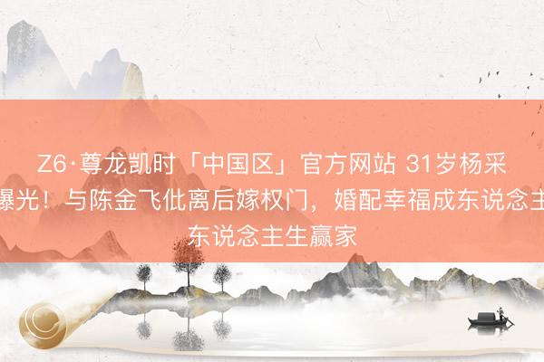 Z6·尊龙凯时「中国区」官方网站 31岁杨采钰现状曝光！与陈金飞仳离后嫁权门，婚配幸福成东说念主生赢家