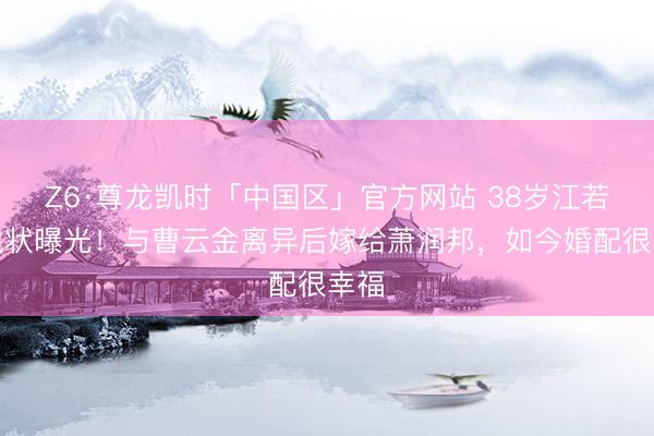 Z6·尊龙凯时「中国区」官方网站 38岁江若琳现状曝光！与曹云金离异后嫁给萧润邦，如今婚配很幸福