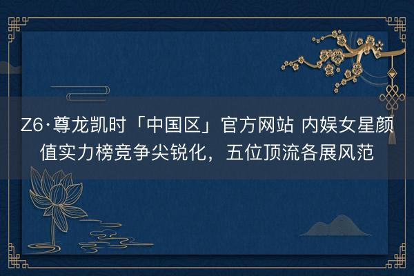 Z6·尊龙凯时「中国区」官方网站 内娱女星颜值实力榜竞争尖锐化，五位顶流各展风范