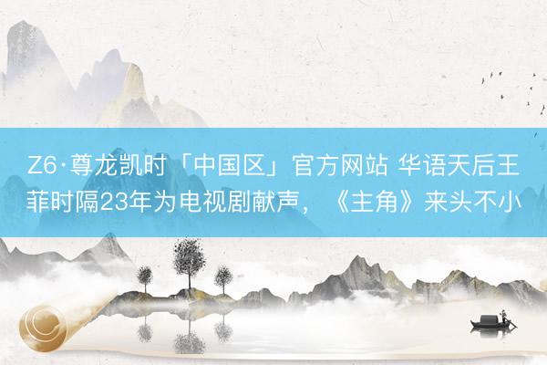 Z6·尊龙凯时「中国区」官方网站 华语天后王菲时隔23年为电视剧献声，《主角》来头不小