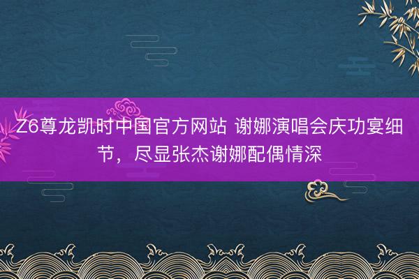 Z6尊龙凯时中国官方网站 谢娜演唱会庆功宴细节，尽显张杰谢娜配偶情深