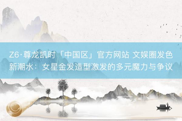 Z6·尊龙凯时「中国区」官方网站 文娱圈发色新潮水：女星金发造型激发的多元魔力与争议