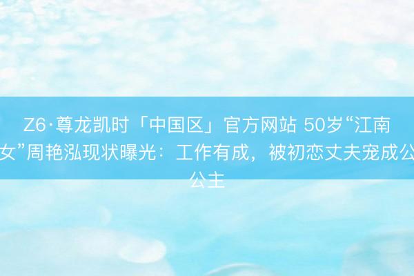 Z6·尊龙凯时「中国区」官方网站 50岁“江南才女”周艳泓现状曝光：工作有成，被初恋丈夫宠成公主