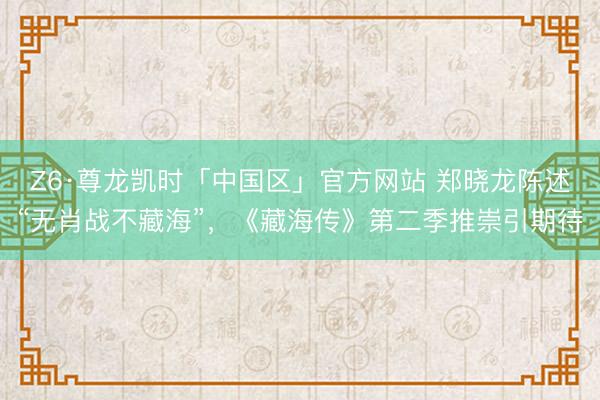 Z6·尊龙凯时「中国区」官方网站 郑晓龙陈述“无肖战不藏海”，《藏海传》第二季推崇引期待