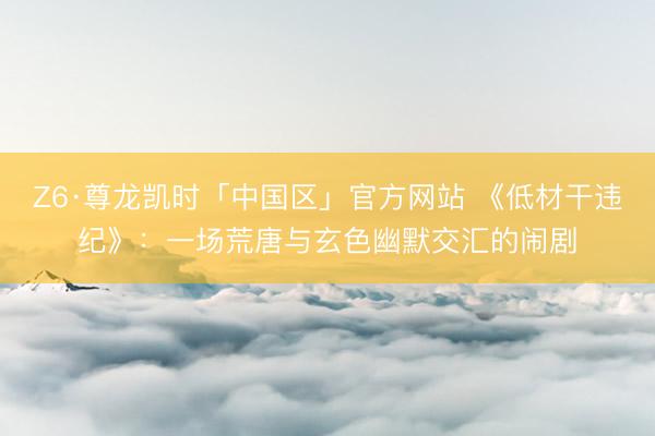 Z6·尊龙凯时「中国区」官方网站 《低材干违纪》：一场荒唐与玄色幽默交汇的闹剧