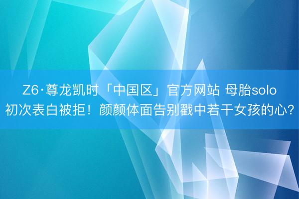 Z6·尊龙凯时「中国区」官方网站 母胎solo初次表白被拒!颜颜体面告别戳中若干女孩的心?