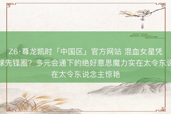 Z6·尊龙凯时「中国区」官方网站 混血女星凭啥横扫全球先锋圈？多元会通下的绝好意思魔力实在太令东说念主惊艳