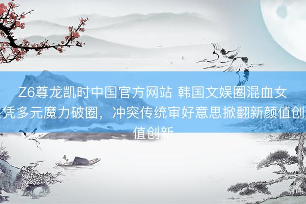 Z6尊龙凯时中国官方网站 韩国文娱圈混血女星凭多元魔力破圈，冲突传统审好意思掀翻新颜值创新