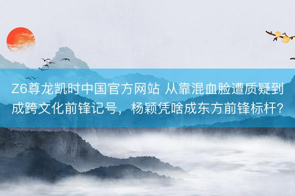 Z6尊龙凯时中国官方网站 从靠混血脸遭质疑到成跨文化前锋记号，杨颖凭啥成东方前锋标杆？