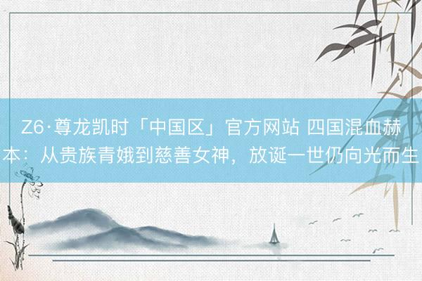 Z6·尊龙凯时「中国区」官方网站 四国混血赫本：从贵族青娥到慈善女神，放诞一世仍向光而生