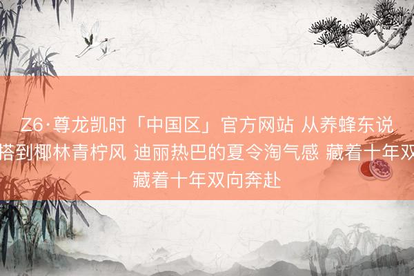 Z6·尊龙凯时「中国区」官方网站 从养蜂东说念主穿搭到椰林青柠风 迪丽热巴的夏令淘气感 藏着十年双向奔赴