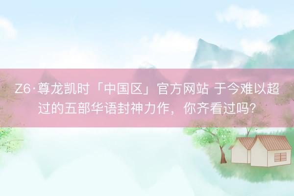 Z6·尊龙凯时「中国区」官方网站 于今难以超过的五部华语封神力作，你齐看过吗？