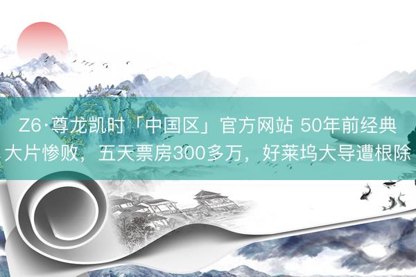 Z6·尊龙凯时「中国区」官方网站 50年前经典大片惨败，五天票房300多万，好莱坞大导遭根除