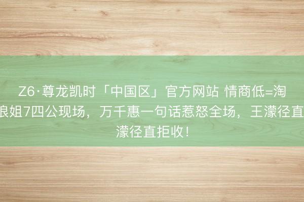 Z6·尊龙凯时「中国区」官方网站 情商低=淘汰？浪姐7四公现场，万千惠一句话惹怒全场，王濛径直拒收！