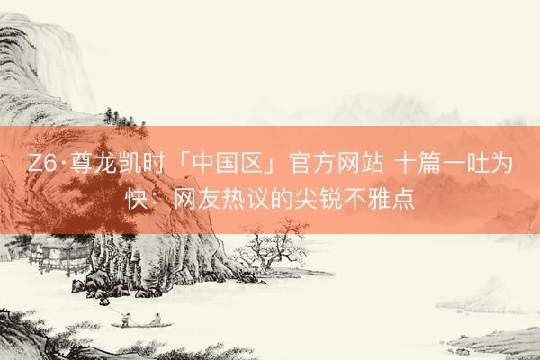 Z6·尊龙凯时「中国区」官方网站 十篇一吐为快：网友热议的尖锐不雅点