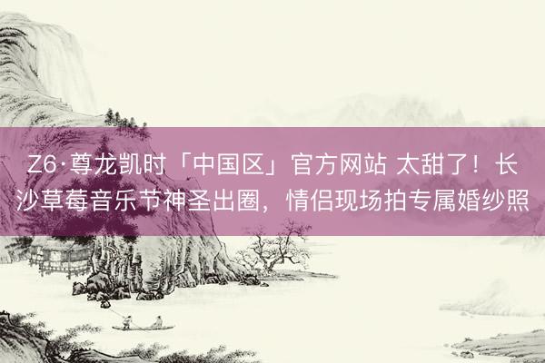 Z6·尊龙凯时「中国区」官方网站 太甜了！长沙草莓音乐节神圣出圈，情侣现场拍专属婚纱照