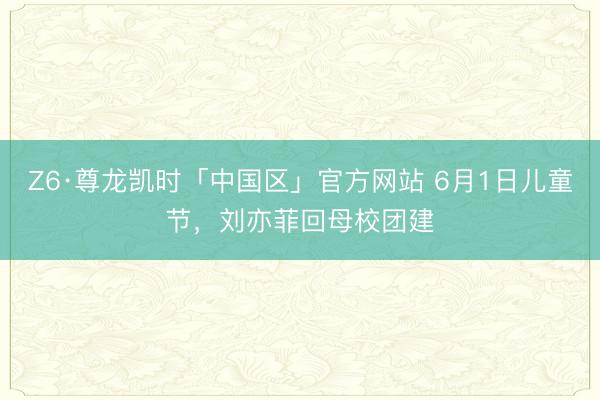 Z6·尊龙凯时「中国区」官方网站 6月1日儿童节，刘亦菲回母校团建