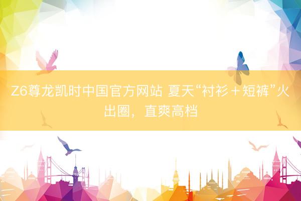 Z6尊龙凯时中国官方网站 夏天“衬衫＋短裤”火出圈，直爽高档