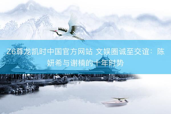 Z6尊龙凯时中国官方网站 文娱圈诚至交谊：陈妍希与谢楠的十年时势