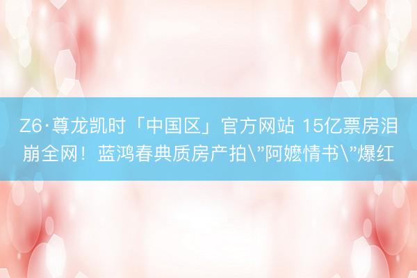 Z6·尊龙凯时「中国区」官方网站 15亿票房泪崩全网！蓝鸿春典质房产拍
