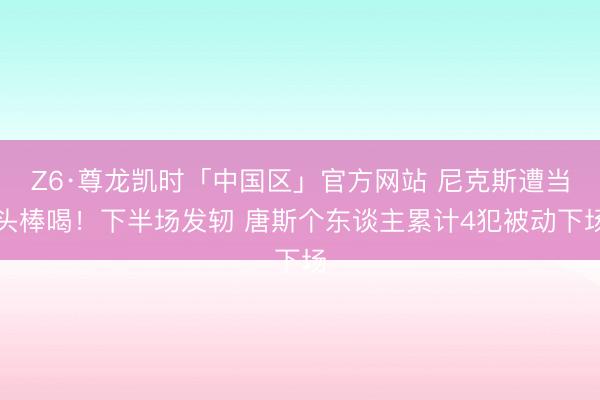 Z6·尊龙凯时「中国区」官方网站 尼克斯遭当头棒喝！下半场发轫 唐斯个东谈主累计4犯被动下场