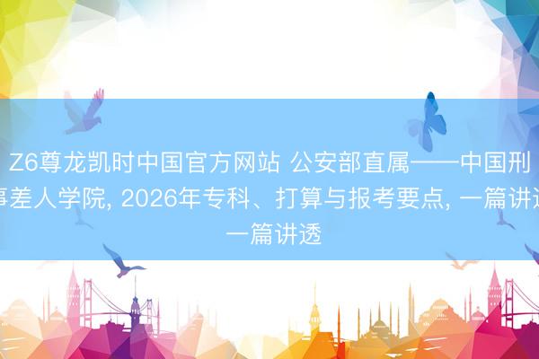 Z6尊龙凯时中国官方网站 公安部直属——中国刑事差人学院， 2026年专科、打算与报考要点， 一篇讲透