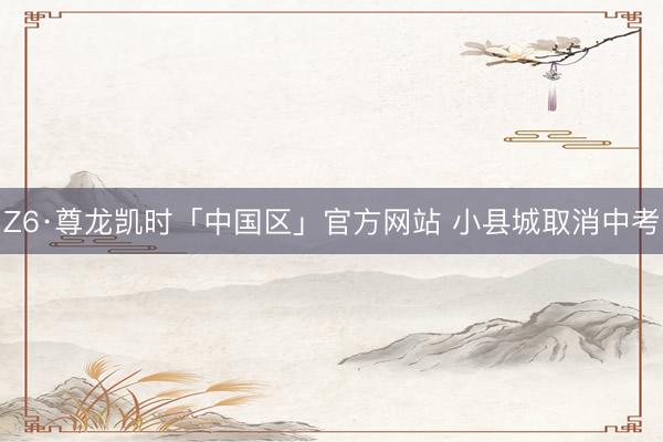 Z6·尊龙凯时「中国区」官方网站 小县城取消中考