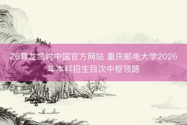 Z6尊龙凯时中国官方网站 重庆邮电大学2026年本科招生目次中枢领路