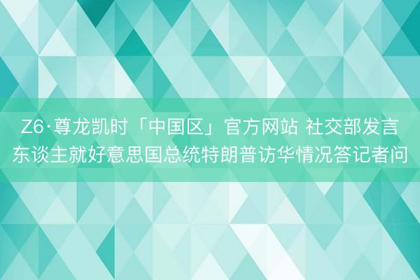 Z6·尊龙凯时「中国区」官方网站 社交部发言东谈主就好意思国总统特朗普访华情况答记者问
