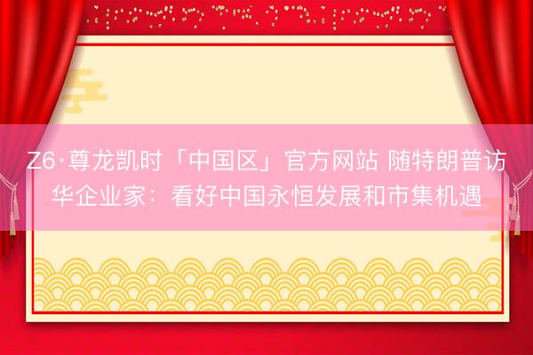 Z6·尊龙凯时「中国区」官方网站 随特朗普访华企业家：看好中国永恒发展和市集机遇