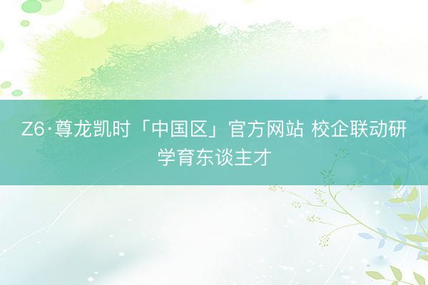 Z6·尊龙凯时「中国区」官方网站 校企联动研学育东谈主才