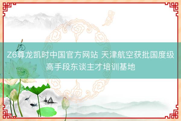 Z6尊龙凯时中国官方网站 天津航空获批国度级高手段东谈主才培训基地