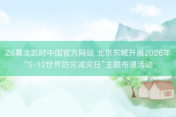 Z6尊龙凯时中国官方网站 北京东城开展2026年“5·12世界防灾减灾日”主题布道活动